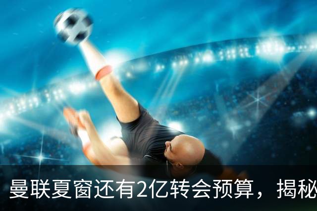 曼联夏窗还有2亿转会预算，揭秘拉爵买人价格上限！恐无新援参与集训